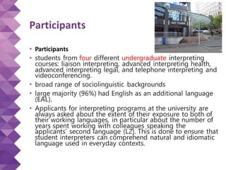 Participants
• Participants
• students from four different undergraduate interpreting
courses: liaison interpreting, advanced interpreting health,
advanced interpreting legal, and telephone interpreting and
videoconferencing.
• broad range of sociolinguistic backgrounds
• large majority (96%) had English as an additional language
(EAL).
• Applicants for interpreting programs at the university are
always asked about the extent of their exposure to both of
their working languages, in particular about the number of
years spent working with colleagues speaking the
applicants’ second language (L2). This is done to ensure that
student interpreters can comprehend natural and idiomatic
language used in everyday contexts.
 