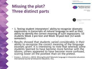 Missing the plot?
Three distinct parts
• 1. Testing student interpreters’ ability to recognize idiomatic
expressions in transcripts of natural language as well as their
ability to identify the correct meaning of such expressions: 53
students Week 2 pre-test and Week 10 post-test (12-week
semester):
• Results showed that students varied considerably in their
ability to recognize the correct meaning of the language
excerpts given. It is interesting to note that whereas some
students seemed to have become more familiar with the
idioms, others appeared to have become more confused,
scoring lower on the posttest than on the pretest.
• Crezee, I., & Grant,L. (2013). Missingthe plot?Idiomaticlanguage in interpreter education.
International Journal of Interpreter Education, 7(1),
 