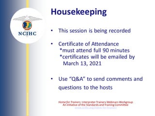NATIONAL
COUNCIL
ON
INTERPRETING
IN
HEALTH
CARE
Housekeeping
• This session is being recorded
• Certificate of Attendance
*must attend full 90 minutes
*certificates will be emailed by
March 13, 2021
• Use “Q&A” to send comments and
questions to the hosts
Homefor Trainers Interpreter Trainers Webinars Workgroup
An initiative of the Standards and Training Committee
www.ncihc.org/home-for-trainers
 