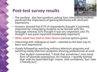 Post-test survey results
• The posttest: also few questions asking how interpreting students
perceived the importance of gaining familiarity with idiomatic
expressions.
• Answers showed that 61% of respondents thought it extremely
important for interpreting students to be familiar with this
language, whereas 32% thought it was very important, and 7%
thought it was quite important (moderately important).
• When asked how best to learn idioms (various options given)
• interacting with colleagues at work – selected as the best way to
learn such expressions,
• closely followed by watching ordinary television programs and
watching reality television programs showing professionals at work.
• One student commented, “I think that sometimes I miss some
form of idiomatic expressions; for instance, I recently learned
that ‘with his head held high’ means ‘with confidence,’ but I take
it literally [sic].”
 