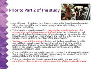 Prior to Part 2 of the study
• a small group of students (n = 6) were presented with audiovisual material
taken from one of the documentary programs for interpreting in the
computer laboratory.
• This material showed a corrections dog handler searching the car of a
prison visitor and finding some contraband. After the female visitor had
given the dog handler increasingly different responses as to whether she
knew the contraband was there and why she had this in her car, the dog
handler ended up telling her, “Your story doesn’t wash.”
• Students reported that without the transcripts they would have found it
more difficult to pick up on the meaning and said that they used the
audiovisual context and perceived information about the relationship
between the speakers on the screen to surmise the meaning of the
idiomatic expressions used.
• Context-related information also provided clues of a sociopragmatic nature
that assisted student interpreters in paraphrasing the idiomatic expressions
appropriately in the target language (TL).
• This supported our decision to present interpreting students with a
combination of excerpts from written transcripts and audiovisual material.
 