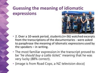 Guessing the meaning of idiomatic
expressions
• 2. Over a 10-week period, students(n=36) watched excerpts
from the transcriptions of the documentaries - were asked
to paraphrase the meaning of idiomatic expressionsused by
the speakers – in writing.
• The most familiar expression in the transcript proved to
be “he should buy a Lotto ticket,” meaning that he was
very lucky (88% correct).
• [image is from Road Cops, a NZ television doco]
 