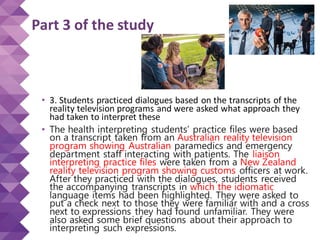 Part 3 of the study
• 3. Students practiced dialogues based on the transcripts of the
reality television programs and were asked what approach they
had taken to interpret these
• The health interpreting students’ practice files were based
on a transcript taken from an Australian reality television
program showing Australian paramedics and emergency
department staff interacting with patients. The liaison
interpreting practice files were taken from a New Zealand
reality television program showing customs officers at work.
After they practiced with the dialogues, students received
the accompanying transcripts in which the idiomatic
language items had been highlighted. They were asked to
put a check next to those they were familiar with and a cross
next to expressions they had found unfamiliar. They were
also asked some brief questions about their approach to
interpreting such expressions.
 