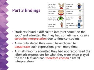 Part 3 findings
• Students found it difficult to interpret some “on the
spot” and admitted that they had sometimes chosen a
verbatim interpretation due to time constraints.
• A majority stated they would have chosen to
paraphrase such expressions given more time.
• A small minority admitted they had not recognized the
idiomatic expressions for what they were when played
the mp3 files and had therefore chosen a literal
interpretation.
 