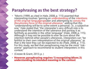 Paraphrasing as the best strategy?
• “Morris (1999, as cited in Hale, 2008, p. 115) asserted that
interpreting involves “gaining an understanding of the intentions
of the original-languagespeaker and attempting to convey the
illocutionary force of the original utterance,” adding that this
“understanding will be to some extent a personal, i.e., a subjective
one.” Hale stated that “the interpreter’s very difficult role is to
understand the intention of the utterance and portray it as
faithfully as possible in the other language” (Hale, 2008, p. 115).
Although it may not be possible to ever be sure about the
intention behind other people’s utterances, interpreters can “be
faithful to their own interpretation of the original utterance,” as
that is the best they can be expected to do (Hale, 2008, p. 115).
For this study, we feel that paraphrasing may be the most “risk-
averse” approach to recommend to student interpreters in this
context.”
• (Crezee & Grant, 2013, p. )
• However,paraphrasing requires 1)recognizing idiom; 2)
understanding its intended meaning in the context
 