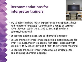 Recommendations for
interpreter trainers
• Try to ascertain how much exposure course applicants have
had to natural language (L1 and L2) in a range of settings:
have they worked in the L1 and L2 setting? In which
country/countries?
• Encourage optimal exposure to idiomatic language
• Ensure trainee interpreters recognize idiomatic language for
what it is. Recognition is a crucial first step – checking with
speaker if they sense they don’t “get” the intended meaning
• Encourage trainee interpreters to develop strategies for
paraphrasing idiomatic language
 