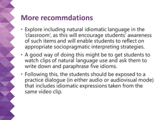 More recommdations
• Explore including natural idiomatic language in the
‘classroom’, as this will encourage students’ awareness
of such items and will enable students to reflect on
appropriate sociopragmatic interpreting strategies.
• A good way of doing this might be to get students to
watch clips of natural language use and ask them to
write down and paraphrase five idioms.
• Following this, the students should be exposed to a
practice dialogue (in either audio or audiovisual mode)
that includes idiomatic expressions taken from the
same video clip.
 