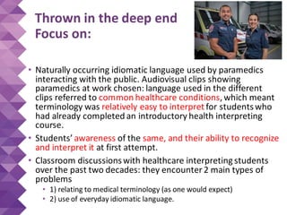 Thrown in the deep end
Focus on:
• Naturally occurring idiomatic language used by paramedics
interacting with the public. Audiovisual clips showing
paramedics at work chosen: language used in the different
clips referred to common healthcare conditions, which meant
terminology was relatively easy to interpret for studentswho
had already completed an introductory health interpreting
course.
• Students’ awareness of the same, and their ability to recognize
and interpret it at first attempt.
• Classroom discussionswith healthcare interpreting students
over the past two decades: they encounter 2 main types of
problems
• 1) relating to medical terminology (as one would expect)
• 2) use of everyday idiomatic language.
 