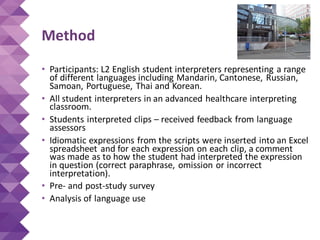 Method
• Participants: L2 English student interpreters representing a range
of different languages including Mandarin, Cantonese, Russian,
Samoan, Portuguese, Thai and Korean.
• All student interpreters in an advanced healthcare interpreting
classroom.
• Students interpreted clips – received feedback from language
assessors
• Idiomatic expressions from the scripts were inserted into an Excel
spreadsheet and for each expression on each clip, a comment
was made as to how the student had interpreted the expression
in question (correct paraphrase, omission or incorrect
interpretation).
• Pre- and post-study survey
• Analysis of language use
 