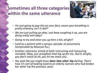Sometimes all three categories
within the same utterance
• I’m just going to pop this on your face, cause your breathing is
pretty ordinary, isn’t it doll?
• We are just pulling up okay. Just keep coughing it up, you are
doing really well okay?
• Going to try and clean you up here a bit, alright?
• [said to a patient with a serious episode of pneumonia
complicated by Mexican flu.]
• Another utterance aimed at both instructing and reassuring
included: Okay, just straighten that leg up for me. You’re alright,
you don’t move at all, you let me move you.
• You look like you might have done that other hip darling. That’s
how it’s sort of looking [said to an elderly woman who had broken
her other hip the previous year]
 