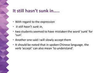It still hasn’t sunk in…..
• With regard to the expression
• it still hasn’t sunk in,
• two students seemed to have mistaken the word ‘sunk’ for
‘sun’.
• Another one said I will slowly accept them
• It should be noted that in spoken Chinese language, the
verb ‘accept’ can also mean ‘to understand’.
 