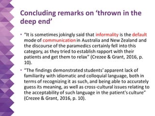 Concluding remarks on ‘thrown in the
deep end’
• “It is sometimes jokingly said that informality is the default
mode of communicationin Australia and New Zealand and
the discourse of the paramedics certainly fell into this
category, as they tried to establish rapport with their
patients and get them to relax” (Crezee & Grant, 2016, p.
10).
• “The findings demonstrated students’apparent lack of
familiarity with idiomatic and colloquial language, both in
terms of recognizing it as such, and being able to accurately
guess its meaning, as well as cross-cultural issues relating to
the acceptability of such language in the patient's culture”
(Crezee & Grant, 2016, p. 10).
 
