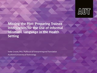 Missing the Plot: Preparing Trainee
Interpreters for the Use of Informal
Idiomatic Language in the Health
Setting
Ineke Crezee, PhD, Professorof Interpretingand Translation
Auckland UniversityofTechnology
 