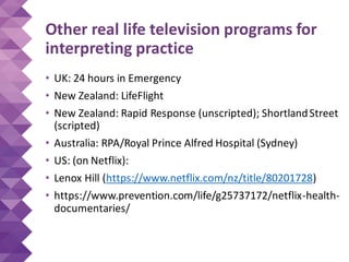 Other real life television programs for
interpreting practice
• UK: 24 hours in Emergency
• New Zealand: LifeFlight
• New Zealand: Rapid Response (unscripted); ShortlandStreet
(scripted)
• Australia: RPA/Royal Prince Alfred Hospital (Sydney)
• US: (on Netflix):
• Lenox Hill (https://www.netflix.com/nz/title/80201728)
• https://www.prevention.com/life/g25737172/netflix-health-
documentaries/
 
