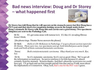 Bad news interview: Doug and Dr Storey
– what happened first
Dr Storey has told Doug that he will operate on his stomachcancer,but first Doug has a
PET scan and that shows two suspicious looking areas in the lymph nodes below
Doug’s stomach. Dr Storey tells Doug this and carries out a gastrotomy:Two specimens
(biopsies) are sent to the Pathology Lab.
• Dr St: It’s got some areas with tumour in it. It’s like it’s invading fibrous
tissue I think.
• [the phone rings. Theater Nurse answers the phone]
• Dr McK: Hello it’s Dr McKenzie in Pathology. I’ve got a frozen section report for
Dr Storey. There were two, two specimens sent up, both labelled para-aortic lymph
node and both of them contained metastatic carcinoma.
• Nurse: Both contain metastatic carcinoma. Okay thank you very much. Bye,
bye.
• Dr St: So it’s metastatic carcinoma. So it’s not so good. Okay. We’ve got all
the information we need now. So just to reinforce it for him because it’s almost
certainly from his stomach. Scissors thanks.And that’s about the worst news we could
have got. I’ll go back and see him tonight and tell him that and we’ll talk more about
the implications of it tomorrow. Okay, well, that’s one for the PET scan I guess.
 