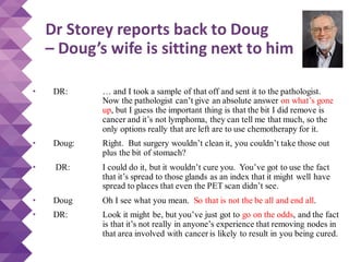 Dr Storey reports back to Doug
– Doug’s wife is sitting next to him
• DR: … and I took a sample of that off and sent it to the pathologist.
Now the pathologist can’t give an absolute answer on what’s gone
up, but I guess the important thing is that the bit I did remove is
cancer and it’s not lymphoma, they can tell me that much, so the
only options really that are left are to use chemotherapy for it.
• Doug: Right. But surgery wouldn’t clean it, you couldn’t take those out
plus the bit of stomach?
• DR: I could do it, but it wouldn’t cure you. You’ve got to use the fact
that it’s spread to those glands as an index that it might well have
spread to places that even the PET scan didn’t see.
• Doug Oh I see what you mean. So that is not the be all and end all.
• DR: Look it might be, but you’ve just got to go on the odds, and the fact
is that it’s not really in anyone’s experience that removing nodes in
that area involved with cancer is likely to result in you being cured.
 