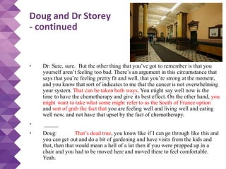 Doug and Dr Storey
- continued
• Dr: Sure, sure. But the other thing that you’ve got to remember is that you
yourself aren’t feeling too bad. There’s an argument in this circumstance that
says that you’re feeling pretty fit and well, that you’re strong at the moment,
and you know that sort of indicates to me that the cancer is not overwhelming
your system. That can be taken both ways. You might say well now is the
time to have the chemotherapy and give its best effect. On the other hand, you
might want to take what some might refer to as the South of France option
and sort of grab the fact that you are feeling well and living well and eating
well now, and not have that upset by the fact of chemotherapy.
• _____
• Doug: That’s dead true, you know like if I can go through like this and
you can get out and do a bit of gardening and have visits from the kids and
that, then that would mean a hell of a lot then if you were propped up in a
chair and you had to be moved here and moved there to feel comfortable.
Yeah.
 