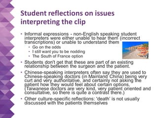 Student reflections on issues
interpreting the clip
• Informal expressions - non-English speaking student
interpreters were either unable to hear them (incorrect
transcriptions) or unable to understand them
• Go on the odds
• I still want you to be nodding
• The South of France option
• Students don't get that these are part of an existing
relationship between the surgeon and the patient.
• Chinese-speaking interpreters often say they are used to
Chinese-speaking doctors (in Mainland China) being very
curt and very authoritative, and certainly not asking the
patient how they would feel about certain options.
(Taiwanese doctors are very kind, very patient oriented and
consultative, so there is quite a contrast there.)
• Other culture-specific reflections: 'death’ is not usually
discussed with the patients themselves
 