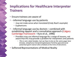 Implications for Healthcare Interpreter
Trainers
• Ensure trainees are aware of
• - informal language use by patients
• may not make sense when translated (Cindy Roat’s example)
• Euphemisms
• - Informal language use by doctors – combined with
establishing rapport and a consultative approach (Calgary
Cambridge Framework – Kurz et al., 1996)
• Providers may use informal language for a range of reasons, not
aware that this mayprovide a problem for interpreters and patients
• This is not a deal breaker, but we have to be on the same page here
(Crezee, telephone interpretingbetween Fertility specialist and
potentialsperm donorwho smoked at the time of donation)
• Softened Representations of Medical Reality
 