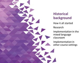 Historical
background
How it all started
Research
Implementation in the
mixed language
classroom
Implementation in
other course settings
 