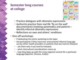 Semester long courses
at college
• Practice dialogues with idiomatic expressions
• Authentic practice from real life ‘fly on the wall’
documentaries involving paramedics and patients –
identify informal idiomatic expressions
• Reflections on own and others’ renditions
• One-off workshops
• If dedicating the entire workshop to the topic:
• Ask participants if they have ever encountered informal language
use by either health providers or patients that was hard to interpret
• - ask them why it was hard to interpret
• - what intercultural considerations come up
• - how they keep up with the manyregional variants for a particular
language (Spanish, Chinese, Arabic)
 
