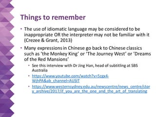 Things to remember
• The use of idiomatic language may be considered to be
inappropriate OR the interpreter may not be familiar with it
(Crezee & Grant, 2013)
• Many expressionsin Chinese go back to Chinese classics
such as ‘the Monkey King’ or ‘The Journey West’ or ‘Dreams
of the Red Mansions’
• See this interview with Dr Jing Han, head of subtitling at SBS
Australia
• https://www.youtube.com/watch?v=5zgx4-
WjhPA&ab_channel=AUSIT
• https://www.westernsydney.edu.au/newscentre/news_centre/stor
y_archive/2017/if_you_are_the_one_and_the_art_of_translating
 