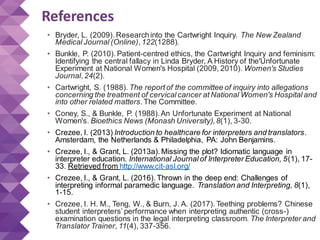 References
• Bryder, L. (2009). Researchinto the Cartwright Inquiry. The New Zealand
Medical Journal (Online), 122(1288).
• Bunkle, P. (2010). Patient-centred ethics, the Cartwright Inquiry and feminism:
Identifying the central fallacy in Linda Bryder, A History of the'Unfortunate
Experiment at National Women's Hospital (2009, 2010). Women's Studies
Journal, 24(2).
• Cartwright, S. (1988). The report of the committee of inquiry into allegations
concerning the treatment of cervical cancer at National Women's Hospital and
into other related matters. The Committee.
• Coney, S., & Bunkle, P. (1988).An Unfortunate Experiment at National
Women's. Bioethics News (Monash University), 8(1), 3-30.
• Crezee, I. (2013) Introduction to healthcare for interpreters and translators.
Amsterdam, the Netherlands & Philadelphia, PA: John Benjamins.
• Crezee, I., & Grant, L. (2013a). Missing the plot? Idiomatic language in
interpreter education. International Journal of Interpreter Education, 5(1), 17-
33. Retrieved from http://www.cit-asl.org/
• Crezee, I., & Grant, L. (2016). Thrown in the deep end: Challenges of
interpreting informal paramedic language. Translation and Interpreting, 8(1),
1-15.
• Crezee, I. H. M., Teng, W., & Burn, J. A. (2017). Teething problems? Chinese
student interpreters’ performance when interpreting authentic (cross-)
examination questions in the legal interpreting classroom. The Interpreter and
Translator Trainer, 11(4), 337-356.
 