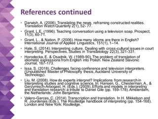 References continued
• Darwish, A. (2006). Translating the news, reframing constructed realities.
Translation Watch Quarterly 2(1), 52- 77.
• Grant, L.E. (1996). Teaching conversation using a television soap. Prospect,
11(3), 60-71.
• Grant, L., & Nation, P. (2006). How many idioms are there in English?
International Journal of Applied Linguistics, 151(1), 1–14.
• Hale, S. (2014). Interpreting culture. Dealing with cross-cultural issues in court
interpreting. Perspectives. Studies in Translatology 22(3), 321-331.
• Horodecka, E. & Osadnik, W. (1989-90). The problem of translation of
idiomatic expressions from English into Polish. New Zealand Slavonic
Journal, 167-173.
• Issa, S. (2018). Challenges facing conference and television interpreters.
(Unpublished Master of Philosophy thesis, Auckland University of
Technology).
• Liu, M. (2008). How do experts interpret? Implications from researchin
Interpreting studies and cognitive science. In: Hansen, G., Chesterman, A., &
Gerzymisch-Arbogast, H. (Eds.), (2009), Efforts and models in interpreting
and translation research: a tribute to Daniel Gile (pp. 159-178).Amsterdam,
the Netherlands: John Benjamins.
• Valero-Garces, C. (2014). Transcription and translation. In H. Mikkelson and
R. Jourdenais (Eds.), The Routledge handbook of interpreting (pp. 154-168).
London and New York: Routledge.
 