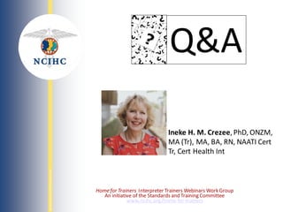 NATIONAL
COUNCIL
ON
INTERPRETING
IN
HEALTH
CARE
Homefor Trainers Interpreter Trainers Webinars WorkGroup
An initiative of the Standards and Training Committee
www.ncihc.org/home-for-trainers
Q&A
Ineke H. M. Crezee, PhD, ONZM,
MA (Tr), MA, BA, RN, NAATI Cert
Tr, Cert Health Int
 