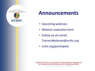 NATIONAL
COUNCIL
ON
INTERPRETING
IN
HEALTH
CARE
• Upcoming webinars
• Webinar evaluation form
• Follow up via email:
TrainersWebinars@ncihc.org
• ncihc.org/participate
Announcements
Homefor Trainers Interpreter Trainers Webinars Workgroup
An initiative of the Standards and Training Committee
www.ncihc.org/home-for-trainers
 