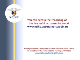 N
A
T
I
O
N
A
L
C
O
U
N
C
I
L
O
N
I
N
T
E
R
P
R
E
T
I
N
G
I
N
H
E
A
L
T
H
C
A
R
E
You can access the recording of
the live webinar presentation at
www.ncihc.org/trainerswebinars
Home for Trainers Interpreter TrainersWebinars Work Group
An initiativeof the Standardsand TrainingCommittee
www.ncihc.org/home-for-trainers
 