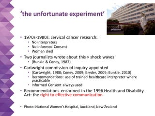 ‘the unfortunate experiment’
• 1970s-1980s: cervical cancer research:
• No interpreters
• No Informed Consent
• Women died
• Two journalists wrote about this > shock waves
• (Bunkle & Coney, 1987)
• Cartwright commission of inquiry appointed
• (Cartwright, 1988; Coney, 2009; Bryder, 2009; Bunkle, 2010)
• Recommendations: use of trained healthcare interpreter where
practicable
• Informed Consent always used
• Recommendations enshrined in the 1996 Health and Disability
Act: the right to effective communication
• Photo: NationalWomen’sHospital, Auckland,New Zealand
 