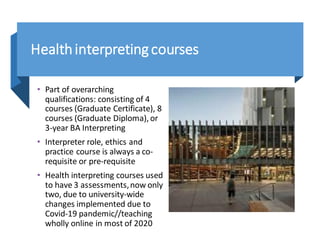 Healthinterpretingcourses
• Part of overarching
qualifications: consisting of 4
courses (Graduate Certificate), 8
courses (Graduate Diploma), or
3-year BA Interpreting
• Interpreter role, ethics and
practice course is always a co-
requisite or pre-requisite
• Health interpreting courses used
to have 3 assessments,now only
two, due to university-wide
changes implemented due to
Covid-19 pandemic//teaching
wholly online in most of 2020
 