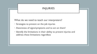 INJURIES
What do we need to teach our interpreters?
• Strategies to prevent on the job injuries
• Awareness of signs/symptoms and to act on them!
• Identify the limitations in their ability to prevent injuries and
address these limitations regardless
 