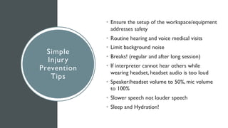 Simple
Injury
Prevention
Tips
• Ensure the setup of the workspace/equipment
addresses safety
• Routine hearing and voice medical visits
• Limit background noise
• Breaks! (regular and after long session)
• If interpreter cannot hear others while
wearing headset, headset audio is too loud
• Speaker/headset volume to 50%, mic volume
to 100%
• Slower speech not louder speech
• Sleep and Hydration!
 