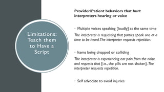 Limitations:
Teach them
to Have a
Script
Provider/Patient behaviors that hurt
interpreters hearing or voice
• Multiple voices speaking [loudly] at the same time
The interpreter is requesting that parties speak one at a
time to be heard.The interpreter requests repetition.
• Items being dropped or colliding
The interpreter is experiencing ear pain from the noise
and requests that [i.e., the pills are not shaken]. The
interpreter requests repetition.
• Self advocate to avoid injuries
 