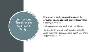 Limitations:
Teach them
to Have a
Script
Equipment and connections used by
providers/patients that hurt interpreters
hearing or voice
• Video connections with audio problems
The interpreter cannot safely interpret with this
audio connection and requests to switch to a phone
conference connection.
 