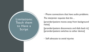 Limitations:
Teach them
to Have a
Script
• Phone connections that have audio problems
The interpreter requests that the…
[provider/patient moves away from background
noise]
[provider/patient disconnects and dials back in]
[provider/patient switches to other device]
• Self advocate to avoid injuries
 