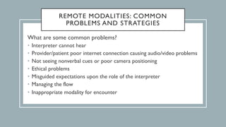 REMOTE MODALITIES: COMMON
PROBLEMS AND STRATEGIES
What are some common problems?
• Interpreter cannot hear
• Provider/patient poor internet connection causing audio/video problems
• Not seeing nonverbal cues or poor camera positioning
• Ethical problems
• Misguided expectations upon the role of the interpreter
• Managing the flow
• Inappropriate modality for encounter
 