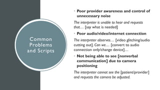 Common
Problems
and Scripts
• Poor provider awareness and control of
unnecessary noise
The interpreter is unable to hear and requests
that… [say what is needed]
• Poor audio/video/internet connection
The interpreter observes… [video glitching/audio
cutting out]. Can we… [convert to audio
connection only/change device]…
• Not being able to see [nonverbal
communication] due to camera
positioning
The interpreter cannot see the [patient/provider]
and requests the camera be adjusted.
 