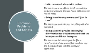 Common
Problems
and Scripts
• Left connected alone with patient
The interpreter is not able to be left connected to
the patient without a provider. Please call back when
you are ready.
• Being asked to stay connected “just in
case”
The interpreter must interpret everything said when
connected
• Being asked to provide identifying
information for documentation that the
interpreter did not interpret
The interpreter did not interpret the [form
name/content of document] but can do so now
and then provide you with the identifying
information.
 