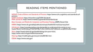 READING ITEMS MENTIONED
NCIHC Code of Ethics and Standards of Practice: https://www.ncihc.org/ethics-and-standards-of-
practice
CHIA standards: https://chiaonline.org/CHIA-Standards
IMIA standards: https://www.imiaweb.org/standards/standards.asp
Basic Concepts and Models for Interpreter andTranslatorTraining, (2009) Daniel Gile
HIPAA: https://www.cdc.gov/phlp/publications/topic/healthinformationprivacy.html
UN Article: https://untoday.org/we-miss-being-able-to-understand-the-voices-in-our-
heads/?fbclid=IwAR32dLaj773oMZFMBcTc9arrCDlHlmXZTiAKbtt2v-ectjBXIHiwBwT6TeU
Voice: https://www.nidcd.nih.gov/health/taking-care-your-voice,
https://www.nidcd.nih.gov/health/hoarseness
Hearing: https://medlineplus.gov/ency/article/001061.htm
OSHA: https://www.osha.gov/
 