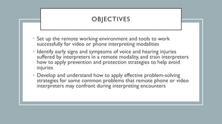 OBJECTIVES
• Set up the remote working environment and tools to work
successfully for video or phone interpreting modalities
• Identify early signs and symptoms of voice and hearing injuries
suffered by interpreters in a remote modality, and train interpreters
how to apply prevention and protection strategies to help avoid
injuries
• Develop and understand how to apply effective problem-solving
strategies for some common problems that remote phone or video
interpreters may confront during interpreting encounters
 