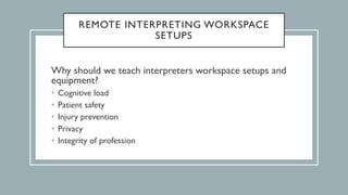 REMOTE INTERPRETING WORKSPACE
SETUPS
Why should we teach interpreters workspace setups and
equipment?
• Cognitive load
• Patient safety
• Injury prevention
• Privacy
• Integrity of profession
 