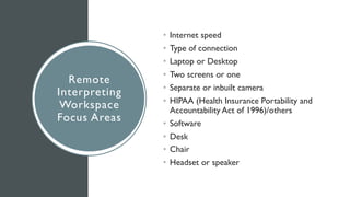 Remote
Interpreting
Workspace
Focus Areas
• Internet speed
• Type of connection
• Laptop or Desktop
• Two screens or one
• Separate or inbuilt camera
• HIPAA (Health Insurance Portability and
Accountability Act of 1996)/others
• Software
• Desk
• Chair
• Headset or speaker
 