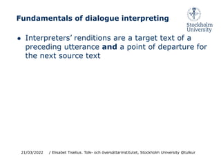 Fundamentals of dialogue interpreting
● Interpreters’ renditions are a target text of a
preceding utterance and a point of departure for
the next source text
21/03/2022 / Elisabet Tiselius. Tolk- och översättarinstitutet, Stockholm University @tulkur
 