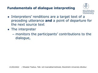 Fundamentals of dialogue interpreting
● Interpreters’ renditions are a target text of a
preceding utterance and a point of departure for
the next source text
● The interpreter
– monitors the participants’ contributions to the
dialogue,
21/03/2022 / Elisabet Tiselius. Tolk- och översättarinstitutet, Stockholm University @tulkur
 