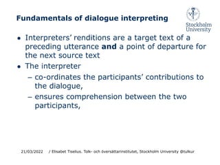 Fundamentals of dialogue interpreting
● Interpreters’ renditions are a target text of a
preceding utterance and a point of departure for
the next source text
● The interpreter
– co-ordinates the participants’ contributions to
the dialogue,
– ensures comprehension between the two
participants,
21/03/2022 / Elisabet Tiselius. Tolk- och översättarinstitutet, Stockholm University @tulkur
 