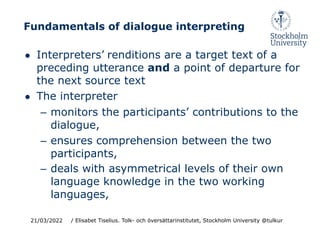 Fundamentals of dialogue interpreting
● Interpreters’ renditions are a target text of a
preceding utterance and a point of departure for
the next source text
● The interpreter
– monitors the participants’ contributions to the
dialogue,
– ensures comprehension between the two
participants,
– deals with asymmetrical levels of their own
language knowledge in the two working
languages,
21/03/2022 / Elisabet Tiselius. Tolk- och översättarinstitutet, Stockholm University @tulkur
 