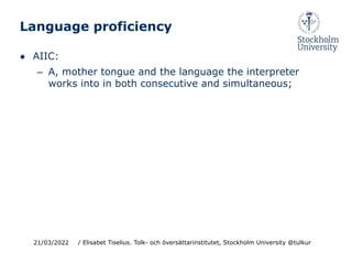 Language proficiency
● AIIC:
– A, mother tongue and the language the interpreter
works into in both consecutive and simultaneous;
21/03/2022 / Elisabet Tiselius. Tolk- och översättarinstitutet, Stockholm University @tulkur
 